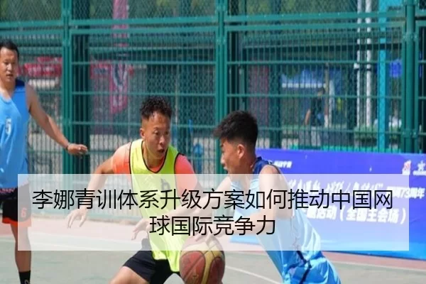李娜青训体系升级方案如何推动中国网球国际竞争力