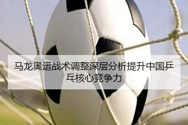马龙奥运战术调整深层分析提升中国乒乓核心竞争力